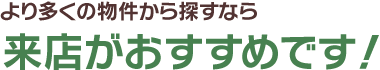 より多くの物件から探すなら来店がおすすめです！