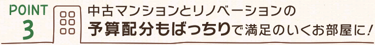 【POINT３】中古マンションとリノベーションの予算配分もばっちりで満足のいくお部屋に！