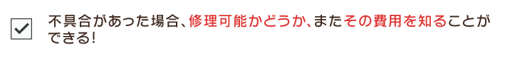 不具合があった場合、修理可能かどうか、またその費用を知ることが
できる!