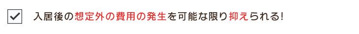 入居後の想定外の費用の発生を可能な限り抑えられる!