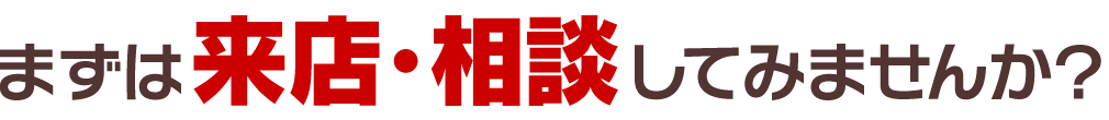 まずは、来店・相談してみませんか？