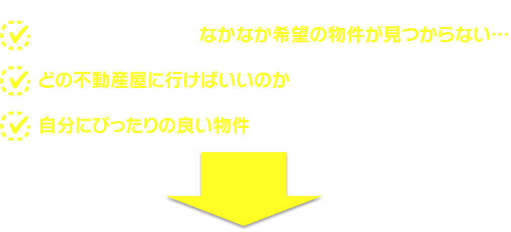 「ネットで検索しても、なかなか希望の物件が見つからない…」「どの不動産屋に行けばいいのかわからない…」「自分にぴったりの良い物件を見つけたい！」