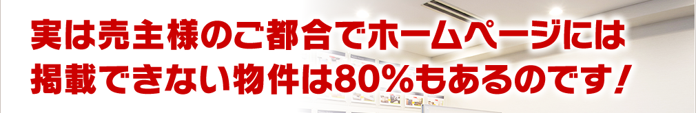 実は売主様のご都合でホームページには掲載できない物件は80％もあるのです！