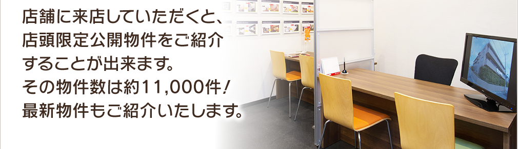 店舗に来店していただくと、店頭限定公開物件をご紹介することが出来ます。その物件数は約11,000件！最新物件もご紹介いたします。