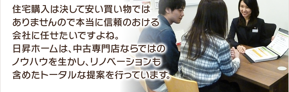 住宅購入は決して安い買い物ではありませんので本当に信頼のおける会社に任せたいですよね。日昇ホームは、中古専門店ならではのノウハウを生かし、リノベーションも含めたトータルな提案を行っています。