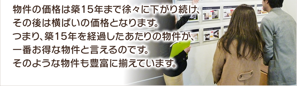 物件の価格は築15年まで徐々に下がり続け、その後は横ばいの価格となります。つまり、築15 年を経過したあたりの物件が、一番お得な物件と言えるのです。そのような物件も豊富に揃えています。