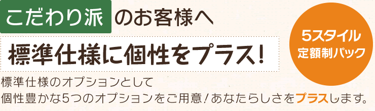 こだわり派のお客様へ標準仕様に個性を+！「５スタイル定額制パック」標準仕様のオプションとして個性豊かな５つのオプションをご用意！あなたらしさをプラスします。